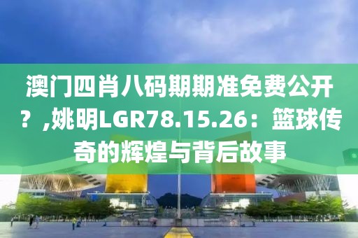 澳门四肖八码期期准免费公开？,姚明LGR78.15.26：篮球传奇的辉煌与背后故事