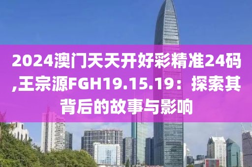 2024澳门天天开好彩精准24码,王宗源FGH19.15.19：探索其背后的故事与影响