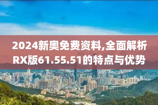 2024新奥免费资料,全面解析RX版61.55.51的特点与优势