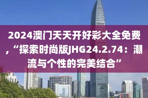 2024澳门天天开好彩大全免费,“探索时尚版JHG24.2.74：潮流与个性的完美结合”