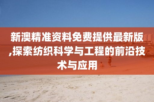 新澳精准资料免费提供最新版,探索纺织科学与工程的前沿技术与应用