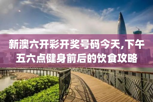 新澳六开彩开奖号码今天,下午五六点健身前后的饮食攻略