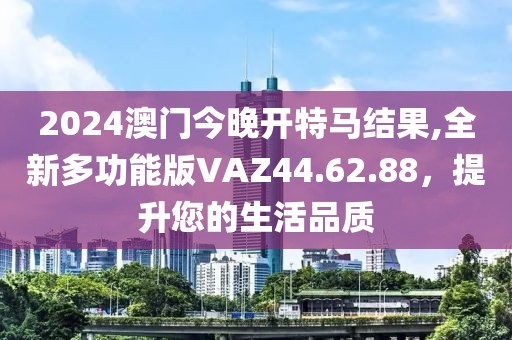2024澳门今晚开特马结果,全新多功能版VAZ44.62.88，提升您的生活品质