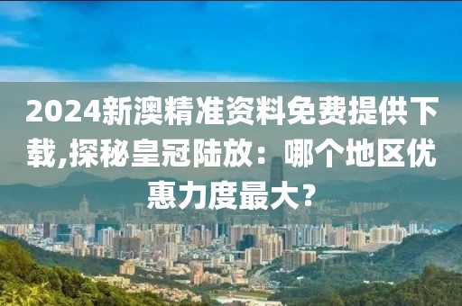 2024新澳精准资料免费提供下载,探秘皇冠陆放：哪个地区优惠力度最大？