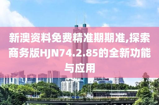新澳资料免费精准期期准,探索商务版HJN74.2.85的全新功能与应用