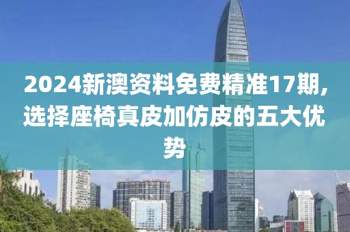 2024新澳资料免费精准17期,选择座椅真皮加仿皮的五大优势