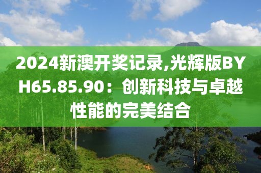 2024新澳开奖记录,光辉版BYH65.85.90：创新科技与卓越性能的完美结合