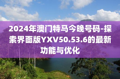 2024年澳门特马今晚号码-探索界面版YXV50.53.6的最新功能与优化