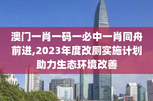澳门一肖一码一必中一肖同舟前进,2023年度改厕实施计划助力生态环境改善