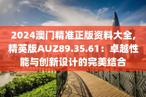 2024澳门精准正版资料大全,精英版AUZ89.35.61：卓越性能与创新设计的完美结合
