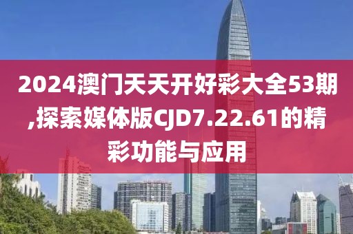 2024澳门天天开好彩大全53期,探索媒体版CJD7.22.61的精彩功能与应用