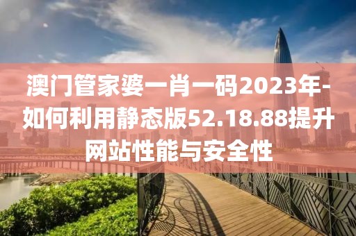 澳门管家婆一肖一码2023年-如何利用静态版52.18.88提升网站性能与安全性