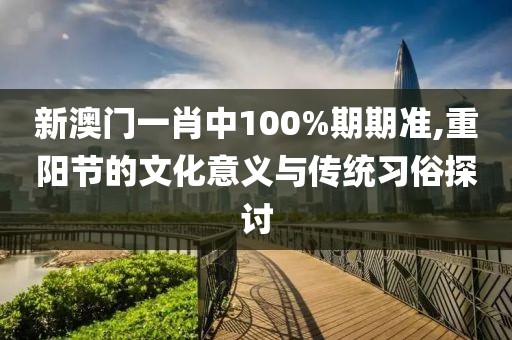 新澳门一肖中100%期期准,重阳节的文化意义与传统习俗探讨