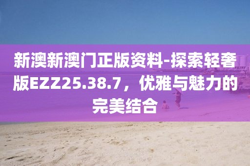 新澳新澳门正版资料-探索轻奢版EZZ25.38.7，优雅与魅力的完美结合