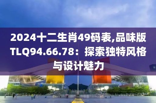 2024十二生肖49码表,品味版TLQ94.66.78：探索独特风格与设计魅力