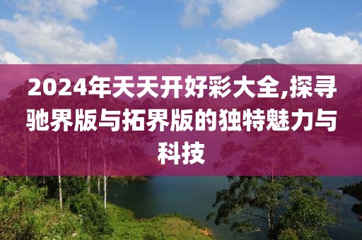 2024年天天开好彩大全,探寻驰界版与拓界版的独特魅力与科技