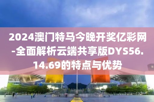 2024澳门特马今晚开奖亿彩网-全面解析云端共享版DYS56.14.69的特点与优势