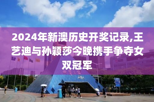 2024年新澳历史开奖记录,王艺迪与孙颖莎今晚携手争夺女双冠军