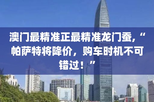 澳门最精准正最精准龙门蚕,“帕萨特将降价，购车时机不可错过！”