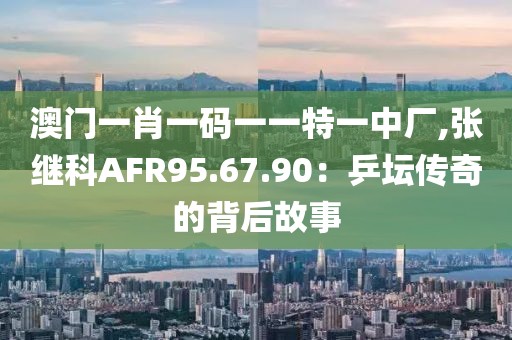 澳门一肖一码一一特一中厂,张继科AFR95.67.90：乒坛传奇的背后故事