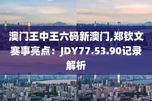 澳门王中王六码新澳门,郑钦文赛事亮点：JDY77.53.90记录解析