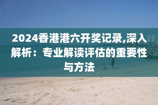 2024香港港六开奖记录,深入解析：专业解读评估的重要性与方法