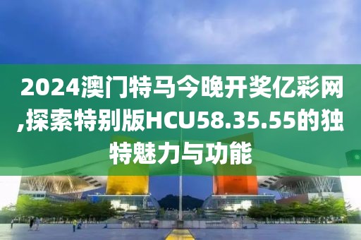 2024澳门特马今晚开奖亿彩网,探索特别版HCU58.35.55的独特魅力与功能
