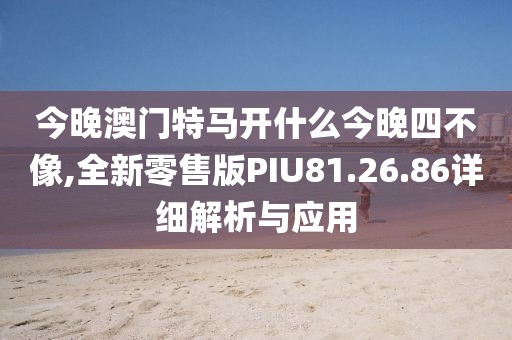 今晚澳门特马开什么今晚四不像,全新零售版PIU81.26.86详细解析与应用