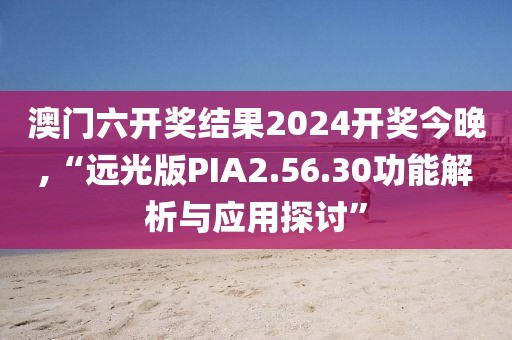 澳门六开奖结果2024开奖今晚,“远光版PIA2.56.30功能解析与应用探讨”