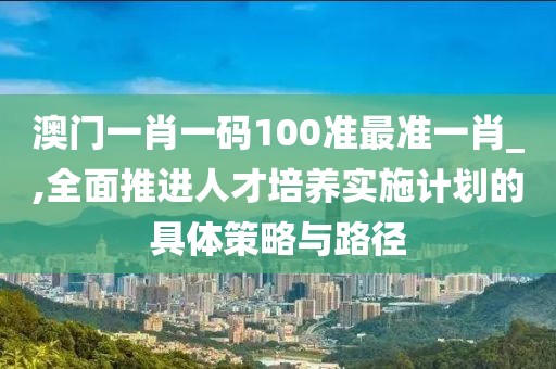 澳门一肖一码100准最准一肖_,全面推进人才培养实施计划的具体策略与路径