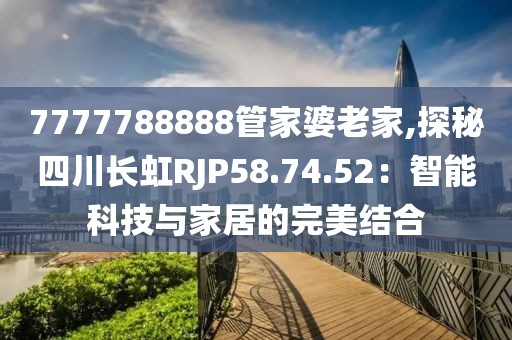 7777788888管家婆老家,探秘四川长虹RJP58.74.52：智能科技与家居的完美结合