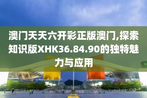 澳门天天六开彩正版澳门,探索知识版XHK36.84.90的独特魅力与应用