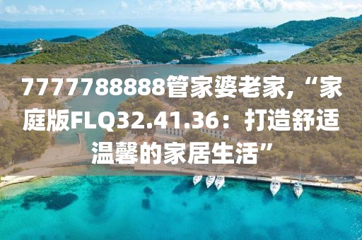 7777788888管家婆老家,“家庭版FLQ32.41.36：打造舒适温馨的家居生活”