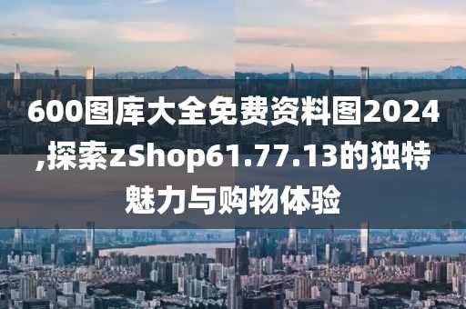 600图库大全免费资料图2024,探索zShop61.77.13的独特魅力与购物体验