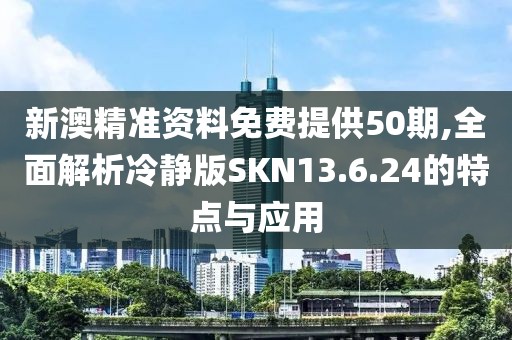 新澳精准资料免费提供50期,全面解析冷静版SKN13.6.24的特点与应用