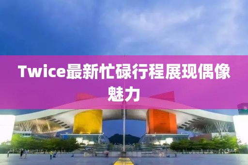 Twice最新忙碌行程展现偶像魅力