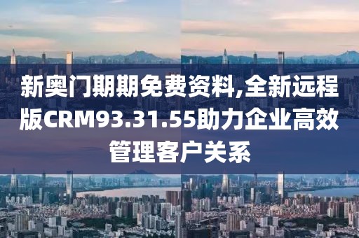 新奥门期期免费资料,全新远程版CRM93.31.55助力企业高效管理客户关系