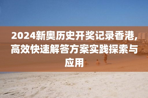 2024新奥历史开奖记录香港,高效快速解答方案实践探索与应用