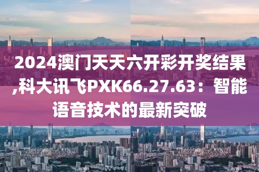 2024澳门天天六开彩开奖结果,科大讯飞PXK66.27.63：智能语音技术的最新突破