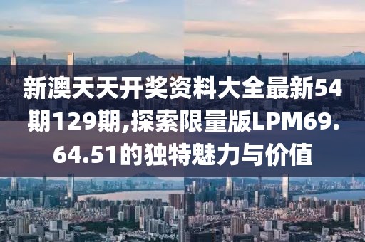 新澳天天开奖资料大全最新54期129期,探索限量版LPM69.64.51的独特魅力与价值