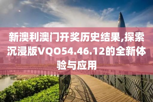 新澳利澳门开奖历史结果,探索沉浸版VQO54.46.12的全新体验与应用