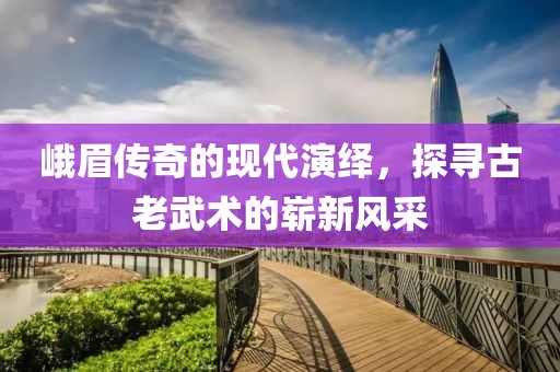 峨眉传奇的现代演绎，探寻古老武术的崭新风采