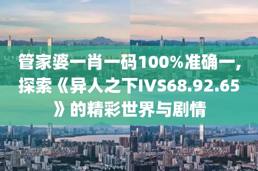 管家婆一肖一码100%准确一,探索《异人之下IVS68.92.65》的精彩世界与剧情