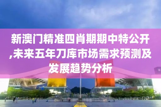 新澳门精准四肖期期中特公开,未来五年刀库市场需求预测及发展趋势分析