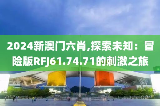 2024新澳门六肖,探索未知：冒险版RFJ61.74.71的刺激之旅