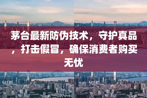 茅台最新防伪技术，守护真品，打击假冒，确保消费者购买无忧