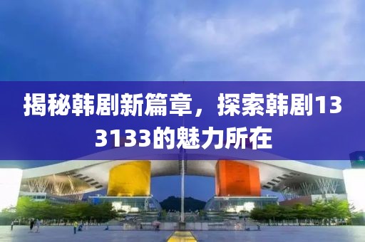 揭秘韩剧新篇章，探索韩剧133133的魅力所在