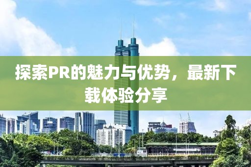 探索PR的魅力与优势，最新下载体验分享