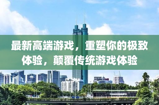 最新高端游戏，重塑你的极致体验，颠覆传统游戏体验