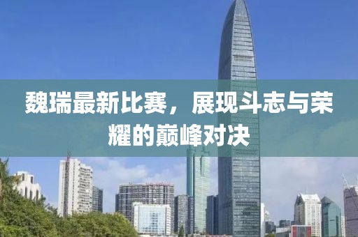 魏瑞最新比赛，展现斗志与荣耀的巅峰对决